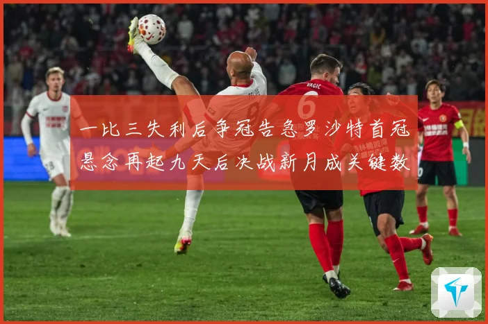 一比三失利后争冠告急罗沙特首冠悬念再起九天后决战新月成关键数据研判：最新赛事动态与深度分析