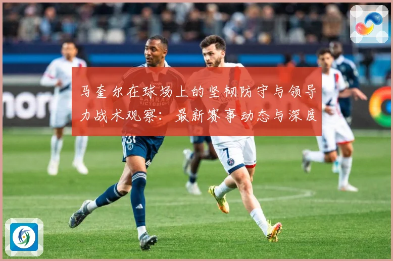 马奎尔在球场上的坚韧防守与领导力战术观察：最新赛事动态与深度分析