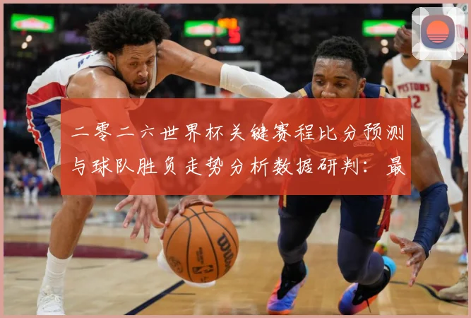二零二六世界杯关键赛程比分预测与球队胜负走势分析数据研判：最新赛事动态与深度分析