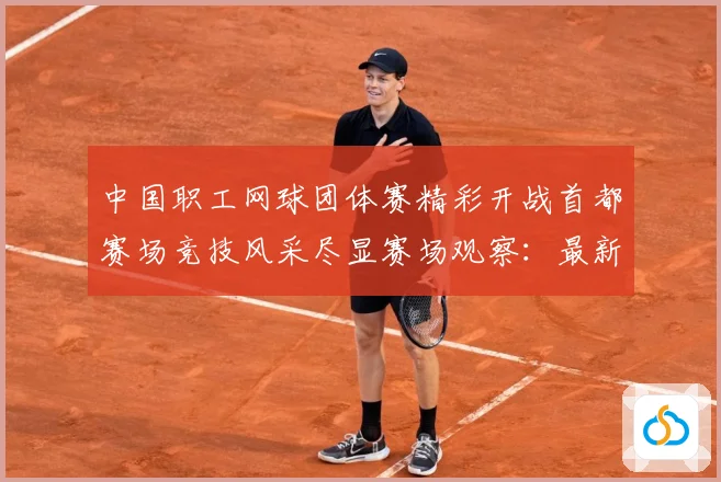 中国职工网球团体赛精彩开战首都赛场竞技风采尽显赛场观察：最新赛事动态与深度分析