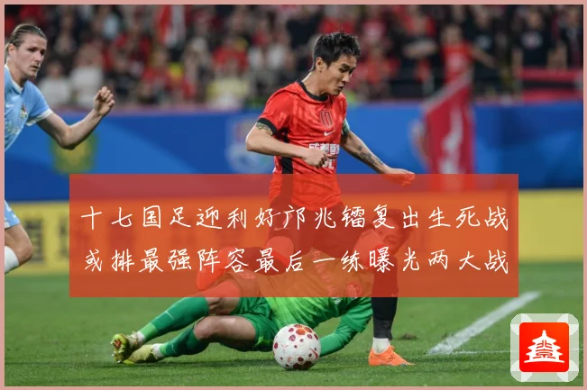 十七国足迎利好邝兆镭复出生死战或排最强阵容最后一练曝光两大战术观察：最新赛事动态与深度分析