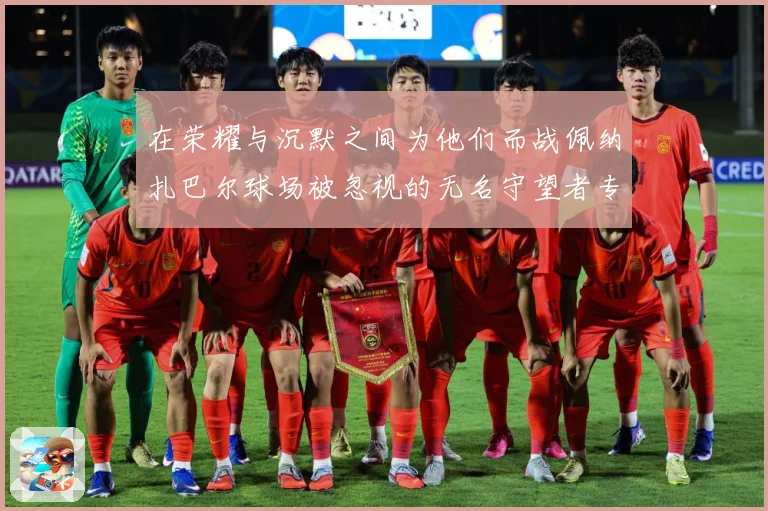 在荣耀与沉默之间为他们而战佩纳扎巴尔球场被忽视的无名守望者专题观察：最新赛事动态与深度分析