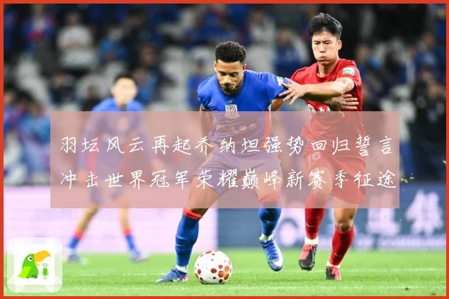 羽坛风云再起乔纳坦强势回归誓言冲击世界冠军荣耀巅峰新赛季征途解析：最新赛事动态与深度分析