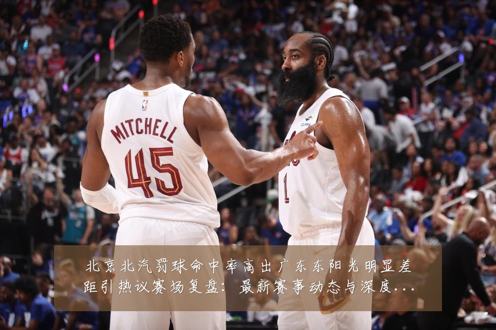 北京北汽罚球命中率高出广东东阳光明显差距引热议赛场复盘:最新赛事动态与深度分析