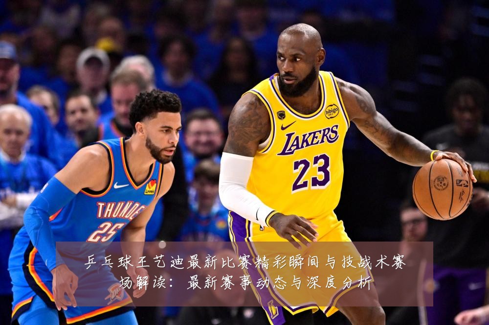 乒乓球王艺迪最新比赛精彩瞬间与技战术赛场解读:最新赛事动态与深度分析