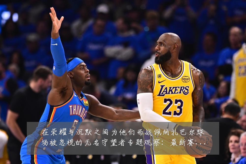 在荣耀与沉默之间为他们而战佩纳扎巴尔球场被忽视的无名守望者专题观察:最新赛事动态与深度分析