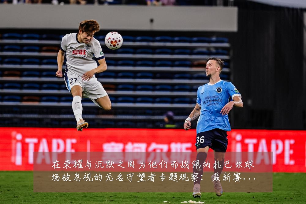 在荣耀与沉默之间为他们而战佩纳扎巴尔球场被忽视的无名守望者专题观察:最新赛事动态与深度分析