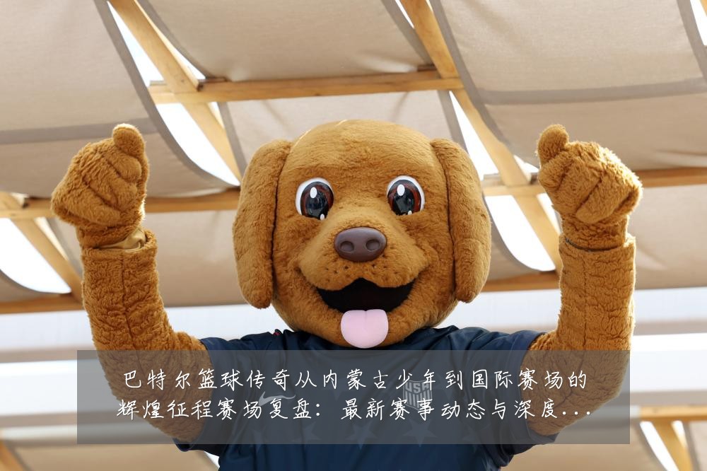 巴特尔篮球传奇从内蒙古少年到国际赛场的辉煌征程赛场复盘:最新赛事动态与深度分析
