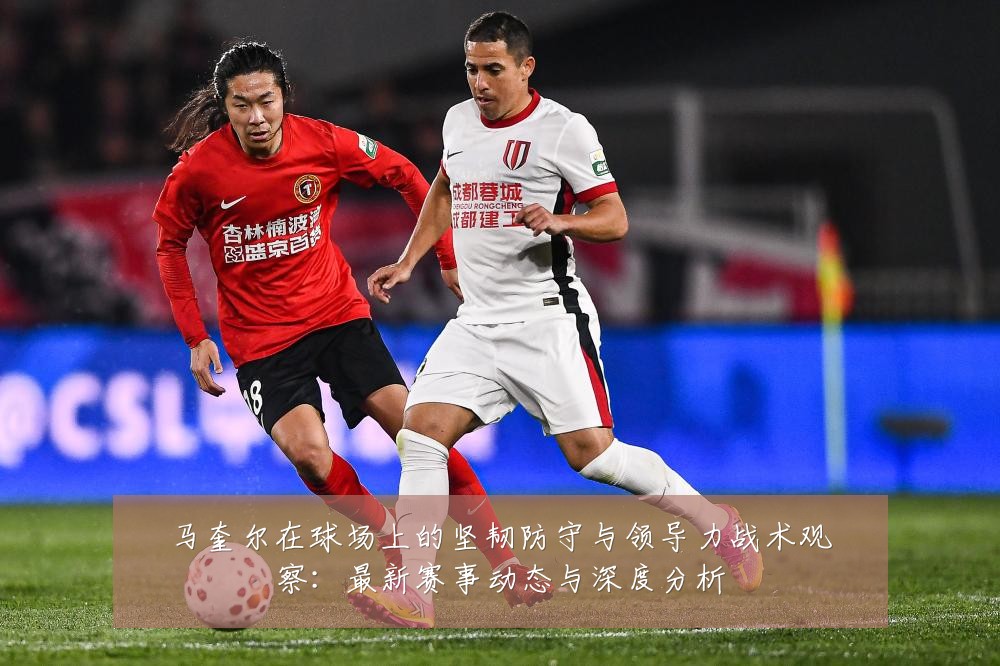 马奎尔在球场上的坚韧防守与领导力战术观察:最新赛事动态与深度分析